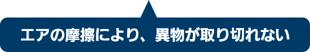 エアの摩擦により、異物が取り切れない