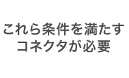 これら条件を満たす コネクタが必要
